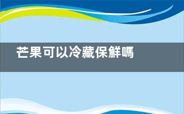 芒果可以冷藏保鮮嗎 芒果可以不可以保鮮呢(芒果冷藏保存好嗎)